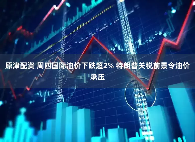 原津配资 周四国际油价下跌超2% 特朗普关税前景令油价承压