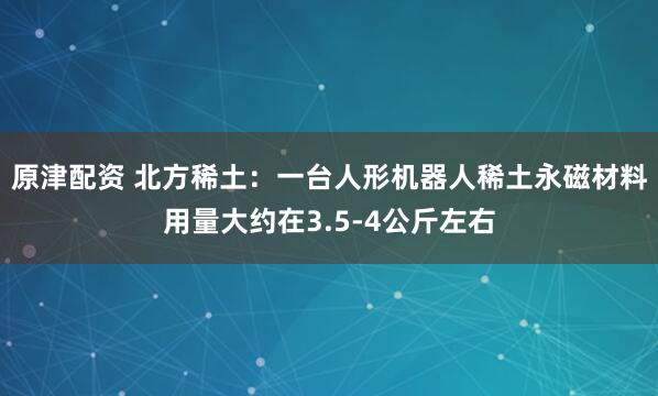 原津配资 北方稀土：一台人形机器人稀土永磁材料用量大约在3.5-4公斤左右