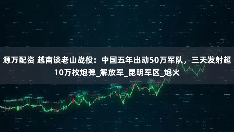 源万配资 越南谈老山战役：中国五年出动50万军队，三天发射超10万枚炮弹_解放军_昆明军区_炮火