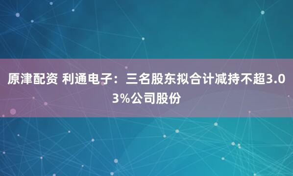 原津配资 利通电子：三名股东拟合计减持不超3.03%公司股份