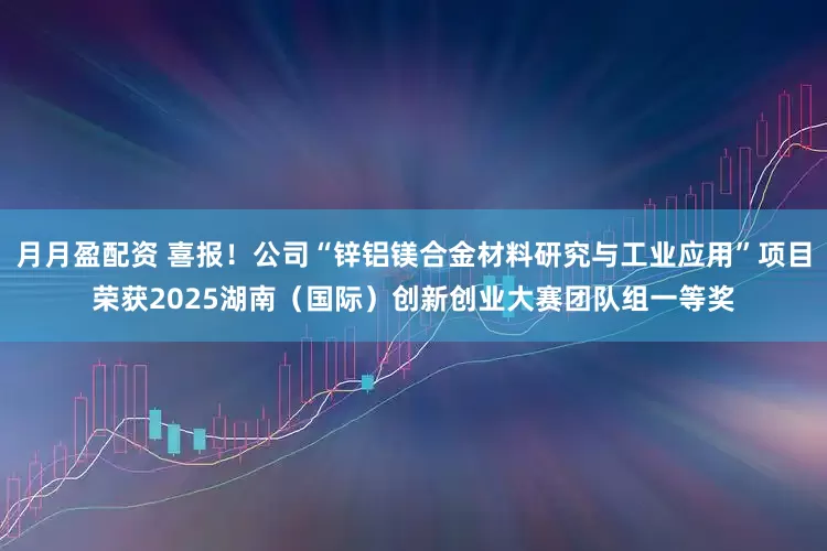 月月盈配资 喜报！公司“锌铝镁合金材料研究与工业应用”项目荣获2025湖南（国际）创新创业大赛团队组一等奖